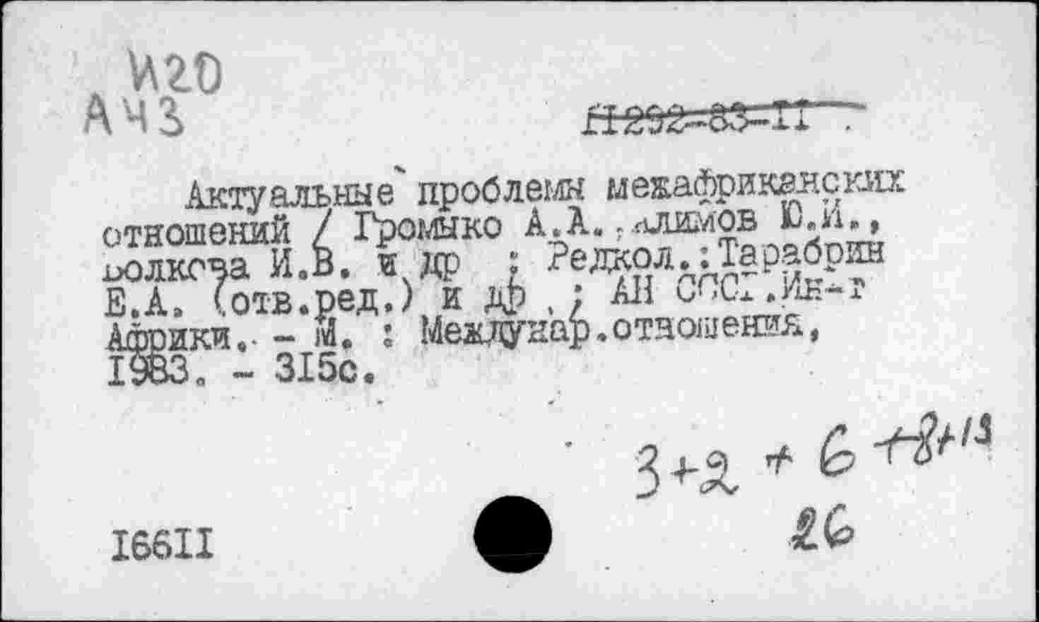 ﻿
Актуальные" проблемы межафрикгнских отношений / Громыко АЛ.?ллимов иолкова И.В. и др ;
Е.А, Сотв.ред.) и дЬ , ; All Ашоики.- - Й. : Меадунар.отношения, 1983п - 315с.
I66II